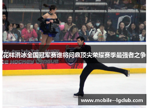 花样滑冰全国冠军赛谁将问鼎顶尖荣耀赛季最强者之争 花样滑冰全国冠军赛谁将问鼎顶尖荣耀赛季最强者之争