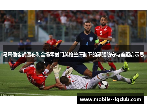 马耳他客战温布利全场零射门英格兰压制下的顽强防守与差距启示思