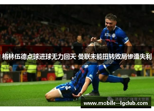 格林伍德点球进球无力回天 曼联未能扭转败局惨遭失利 格林伍德点球进球无力回天 曼联未能扭转败局惨遭失利